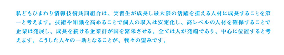 私どもひまわり情報技術共同組合は、実習生が成長し最大限の活躍を担える人材に成長することを第一と考えます。技術や知識を高めることで個人の収入は安定化し、高レベルの人材を確保することで企業は発展し、成長を続ける企業群が国を繁栄させる。全ては人が発端であり、中心に位置すると考えます。こうした人々の一助となることが、我々の望みです。